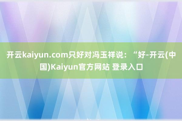 开云kaiyun.com只好对冯玉祥说：“好-开云(中国)Kaiyun官方网站 登录入口