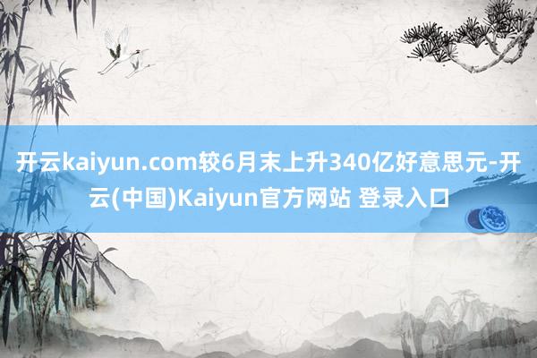 开云kaiyun.com较6月末上升340亿好意思元-开云(中国)Kaiyun官方网站 登录入口