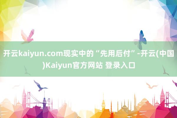 开云kaiyun.com现实中的“先用后付”-开云(中国)Kaiyun官方网站 登录入口