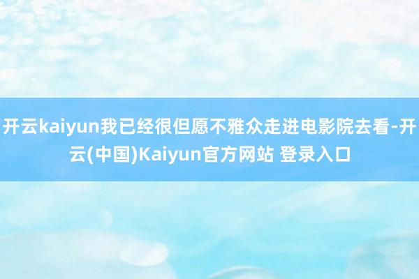 开云kaiyun我已经很但愿不雅众走进电影院去看-开云(中国)Kaiyun官方网站 登录入口