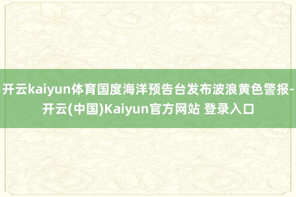 开云kaiyun体育国度海洋预告台发布波浪黄色警报-开云(中国)Kaiyun官方网站 登录入口
