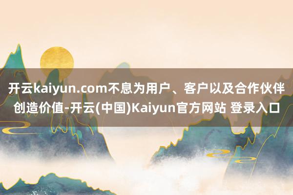 开云kaiyun.com不息为用户、客户以及合作伙伴创造价值-开云(中国)Kaiyun官方网站 登录入口