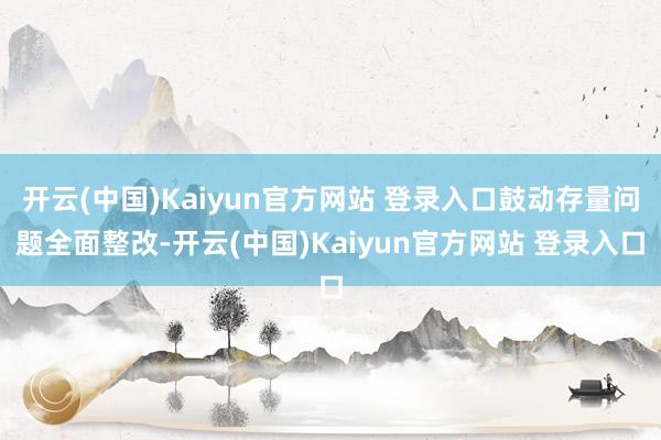 开云(中国)Kaiyun官方网站 登录入口鼓动存量问题全面整改-开云(中国)Kaiyun官方网站 登录入口