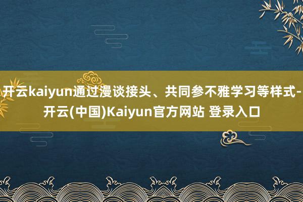 开云kaiyun通过漫谈接头、共同参不雅学习等样式-开云(中国)Kaiyun官方网站 登录入口