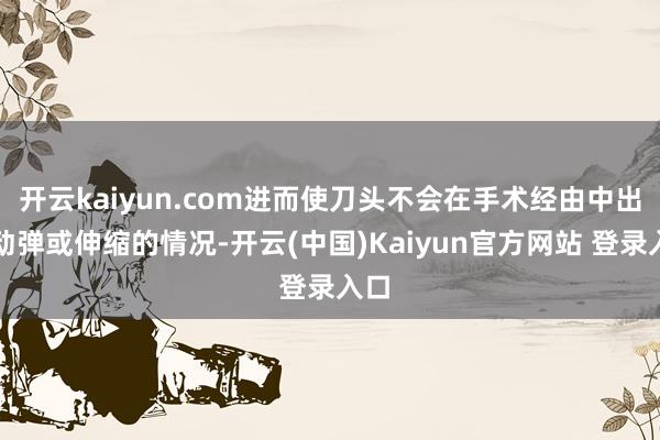 开云kaiyun.com进而使刀头不会在手术经由中出现动弹或伸缩的情况-开云(中国)Kaiyun官方网站 登录入口