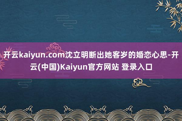 开云kaiyun.com沈立明断出她客岁的婚恋心思-开云(中国)Kaiyun官方网站 登录入口