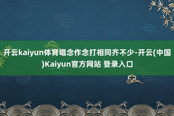开云kaiyun体育唱念作念打相同齐不少-开云(中国)Kaiyun官方网站 登录入口