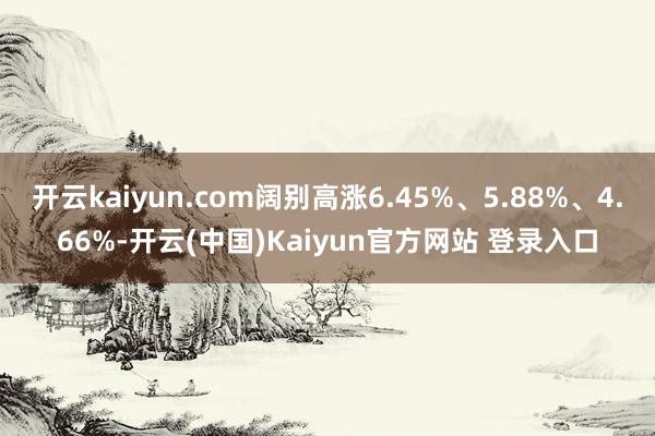 开云kaiyun.com阔别高涨6.45%、5.88%、4.66%-开云(中国)Kaiyun官方网站 登录入口