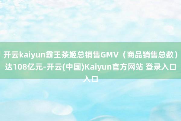 开云kaiyun霸王茶姬总销售GMV（商品销售总数）达108亿元-开云(中国)Kaiyun官方网站 登录入口