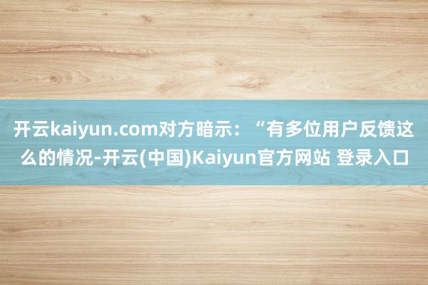 开云kaiyun.com对方暗示：“有多位用户反馈这么的情况-开云(中国)Kaiyun官方网站 登录入口