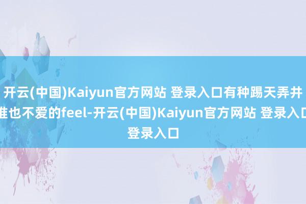 开云(中国)Kaiyun官方网站 登录入口有种踢天弄井谁也不爱的feel-开云(中国)Kaiyun官方网站 登录入口