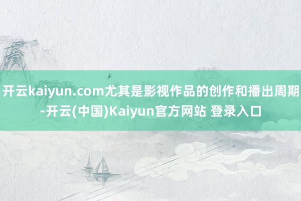 开云kaiyun.com尤其是影视作品的创作和播出周期-开云(中国)Kaiyun官方网站 登录入口