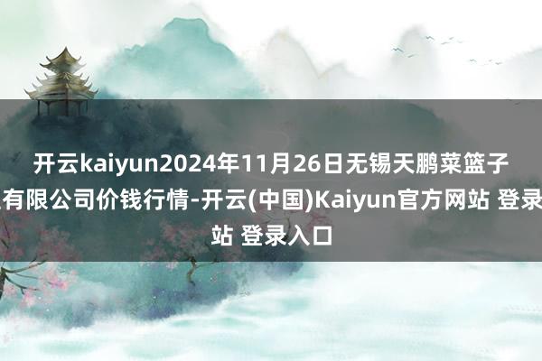 开云kaiyun2024年11月26日无锡天鹏菜篮子工程有限公司价钱行情-开云(中国)Kaiyun官方网站 登录入口