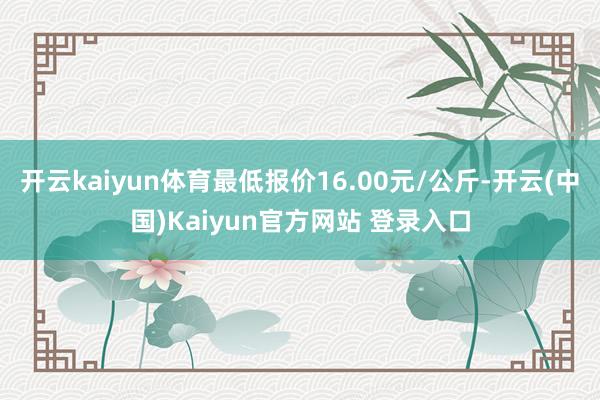 开云kaiyun体育最低报价16.00元/公斤-开云(中国)Kaiyun官方网站 登录入口