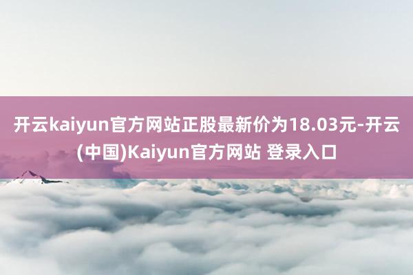 开云kaiyun官方网站正股最新价为18.03元-开云(中国)Kaiyun官方网站 登录入口