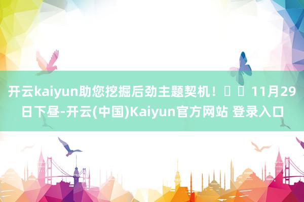开云kaiyun助您挖掘后劲主题契机! 11月29日下昼-开云(中国)Kaiyun官方网站 登录入口
