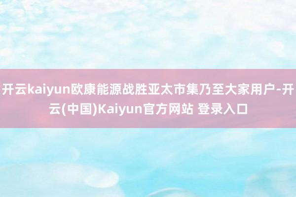 开云kaiyun欧康能源战胜亚太市集乃至大家用户-开云(中国)Kaiyun官方网站 登录入口