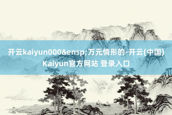 开云kaiyun000 万元情形的-开云(中国)Kaiyun官方网站 登录入口