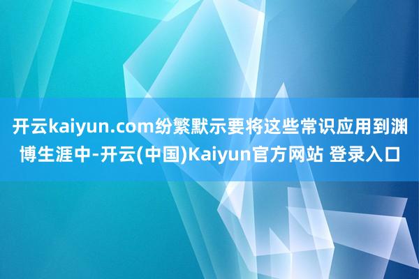 开云kaiyun.com纷繁默示要将这些常识应用到渊博生涯中-开云(中国)Kaiyun官方网站 登录入口