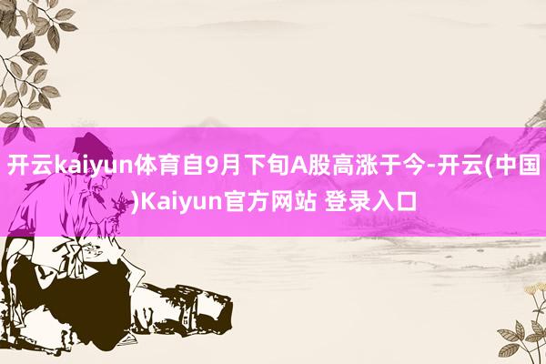 开云kaiyun体育自9月下旬A股高涨于今-开云(中国)Kaiyun官方网站 登录入口