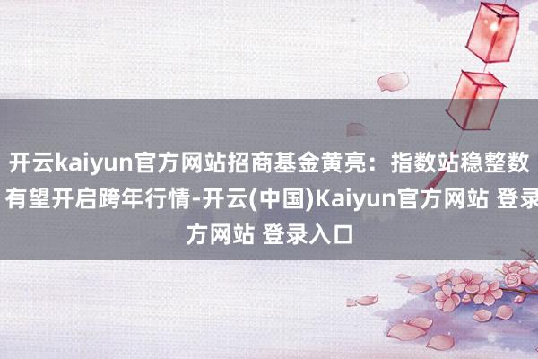 开云kaiyun官方网站招商基金黄亮：指数站稳整数关隘 有望开启跨年行情-开云(中国)Kaiyun官方网站 登录入口