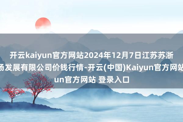 开云kaiyun官方网站2024年12月7日江苏苏浙皖边界商场发展有限公司价钱行情-开云(中国)Kaiyun官方网站 登录入口