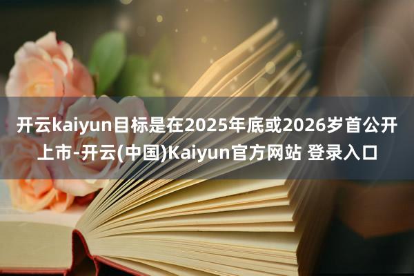 开云kaiyun目标是在2025年底或2026岁首公开上市-开云(中国)Kaiyun官方网站 登录入口