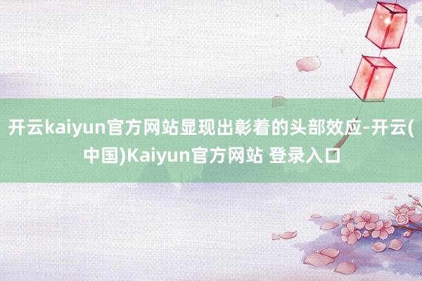 开云kaiyun官方网站显现出彰着的头部效应-开云(中国)Kaiyun官方网站 登录入口