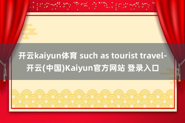 开云kaiyun体育 such as tourist travel-开云(中国)Kaiyun官方网站 登录入口