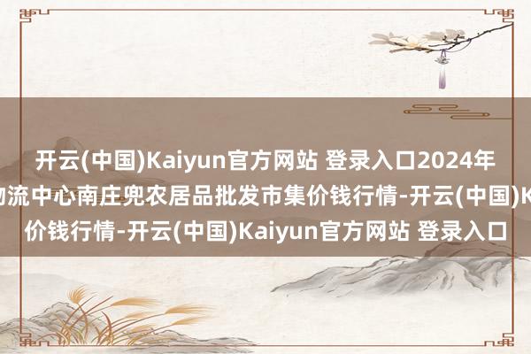 开云(中国)Kaiyun官方网站 登录入口2024年12月13日杭州农副居品物流中心南庄兜农居品批发市集价钱行情-开云(中国)Kaiyun官方网站 登录入口