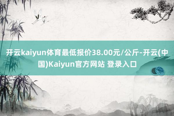 开云kaiyun体育最低报价38.00元/公斤-开云(中国)Kaiyun官方网站 登录入口
