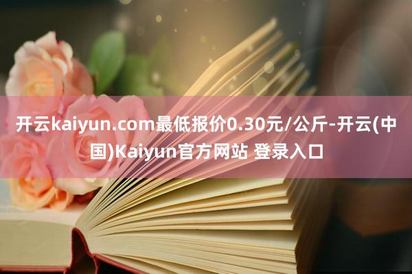 开云kaiyun.com最低报价0.30元/公斤-开云(中国)Kaiyun官方网站 登录入口