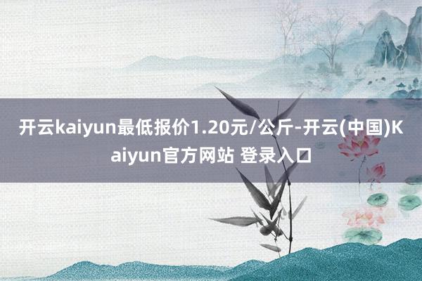 开云kaiyun最低报价1.20元/公斤-开云(中国)Kaiyun官方网站 登录入口