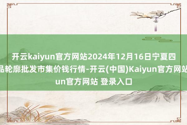 开云kaiyun官方网站2024年12月16日宁夏四季鲜农居品轮廓批发市集价钱行情-开云(中国)Kaiyun官方网站 登录入口
