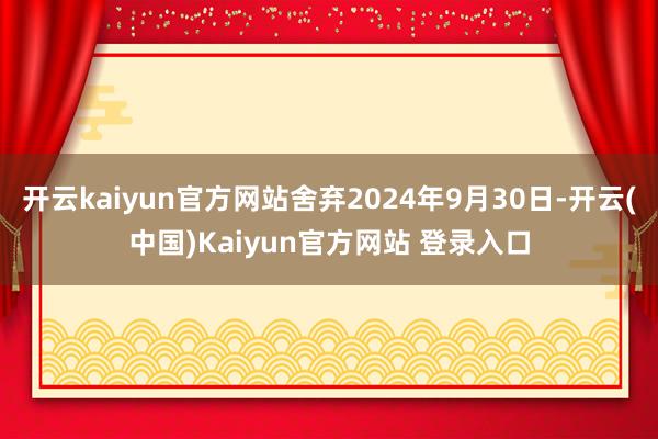 开云kaiyun官方网站舍弃2024年9月30日-开云(中国)Kaiyun官方网站 登录入口