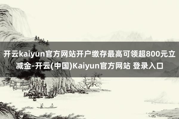 开云kaiyun官方网站开户缴存最高可领超800元立减金-开云(中国)Kaiyun官方网站 登录入口