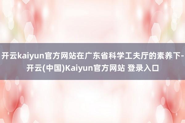 开云kaiyun官方网站在广东省科学工夫厅的素养下-开云(中国)Kaiyun官方网站 登录入口