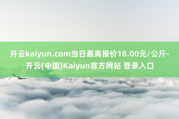 开云kaiyun.com当日最高报价18.00元/公斤-开云(中国)Kaiyun官方网站 登录入口