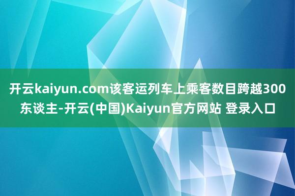 开云kaiyun.com该客运列车上乘客数目跨越300东谈主-开云(中国)Kaiyun官方网站 登录入口