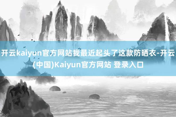 开云kaiyun官方网站我最近起头了这款防晒衣-开云(中国)Kaiyun官方网站 登录入口