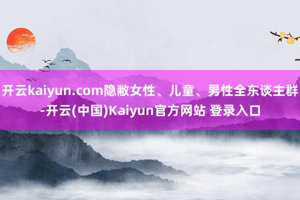 开云kaiyun.com隐敝女性、儿童、男性全东谈主群-开云(中国)Kaiyun官方网站 登录入口