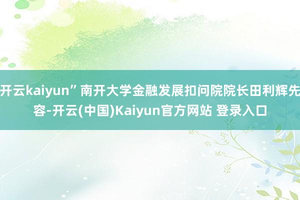 开云kaiyun”南开大学金融发展扣问院院长田利辉先容-开云(中国)Kaiyun官方网站 登录入口