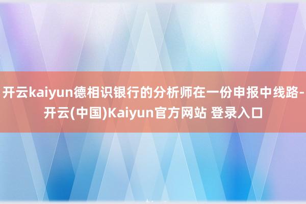 开云kaiyun德相识银行的分析师在一份申报中线路-开云(中国)Kaiyun官方网站 登录入口