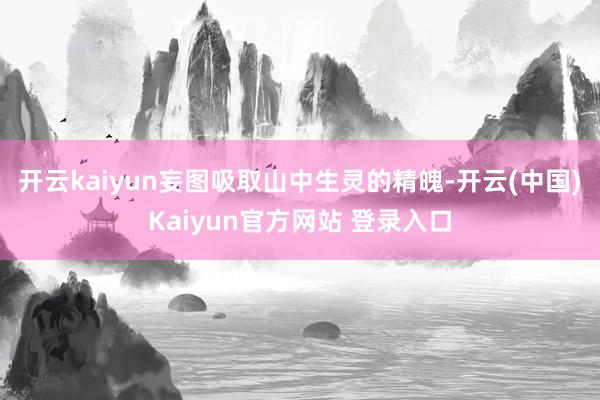 开云kaiyun妄图吸取山中生灵的精魄-开云(中国)Kaiyun官方网站 登录入口