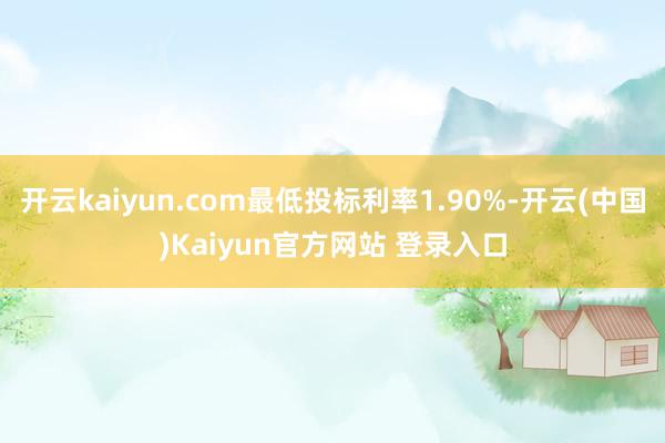 开云kaiyun.com最低投标利率1.90%-开云(中国)Kaiyun官方网站 登录入口