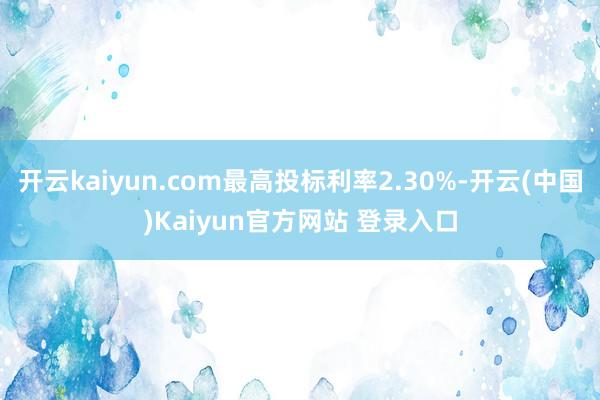 开云kaiyun.com最高投标利率2.30%-开云(中国)Kaiyun官方网站 登录入口