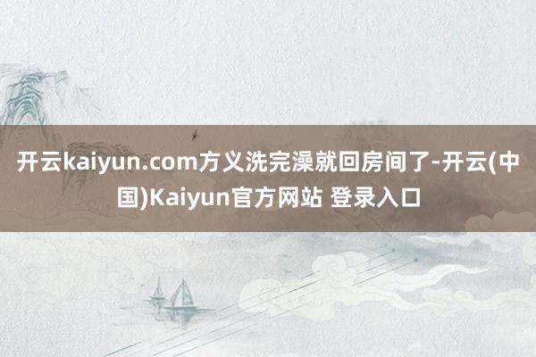 开云kaiyun.com方义洗完澡就回房间了-开云(中国)Kaiyun官方网站 登录入口