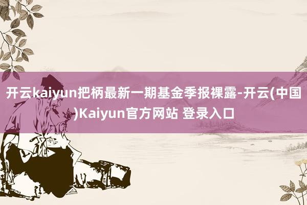 开云kaiyun把柄最新一期基金季报裸露-开云(中国)Kaiyun官方网站 登录入口