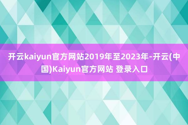开云kaiyun官方网站2019年至2023年-开云(中国)Kaiyun官方网站 登录入口