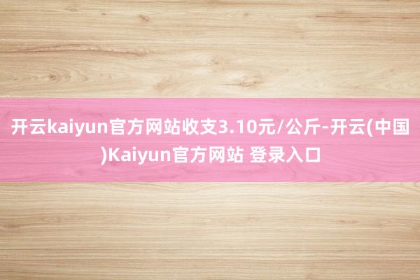 开云kaiyun官方网站收支3.10元/公斤-开云(中国)Kaiyun官方网站 登录入口